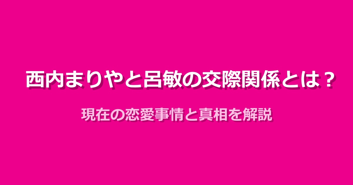 西内まりやと呂敏の関係と現在の恋愛事情を詳しく紹介