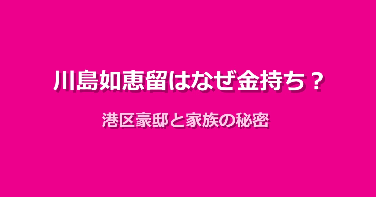 川島如恵留が金持ちと噂される理由は？港区豪邸と家族の秘密