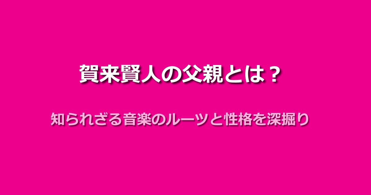 賀来賢人の父親はどんな人?性格や音楽エピソードも紹介!