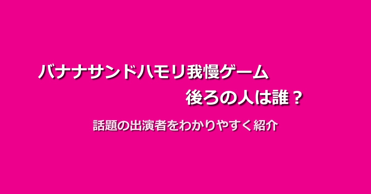 バナナサンドハモリ我慢ゲームの後ろの人は誰なの?正体と注目メンバーを紹介!