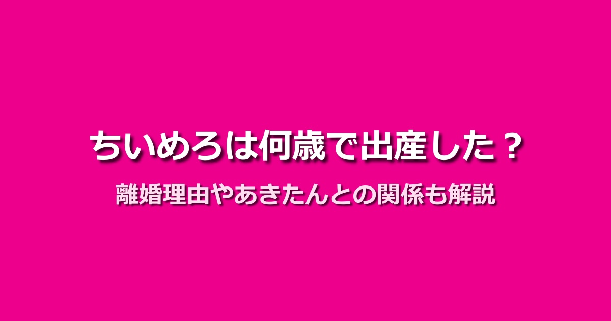 ちいめろが何歳で出産したのかが判明!離婚理由やあきたんとの関係は?