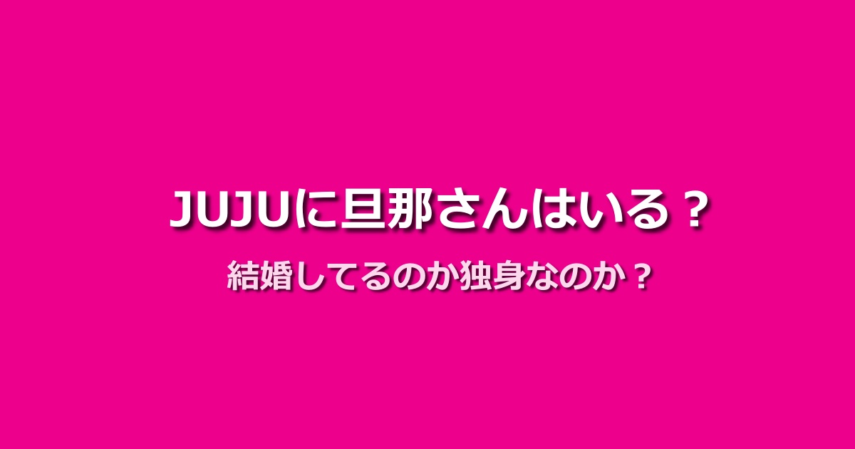 JUJUに旦那さんはいる?結婚しているか独身かを徹底検証!